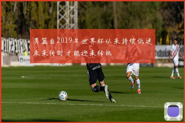男篮自2019年世界杯以来持续低迷未来何时才能迎来转机
