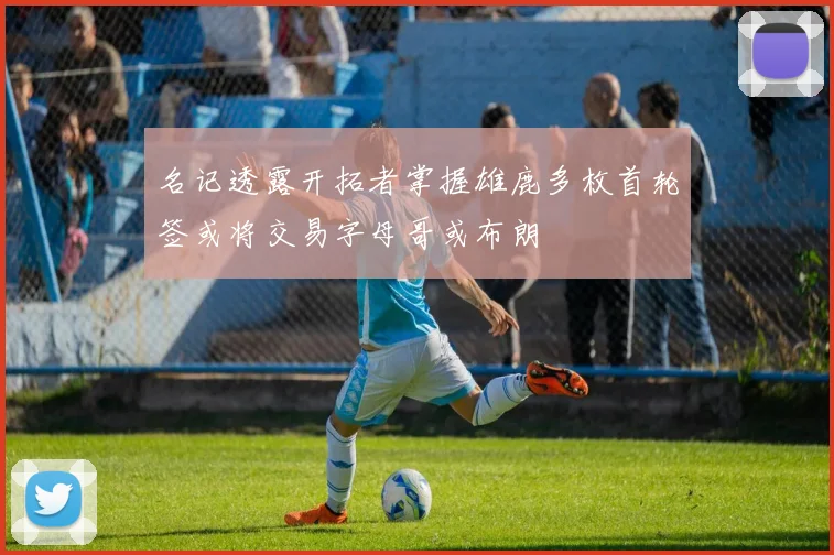 名记透露开拓者掌握雄鹿多枚首轮签或将交易字母哥或布朗