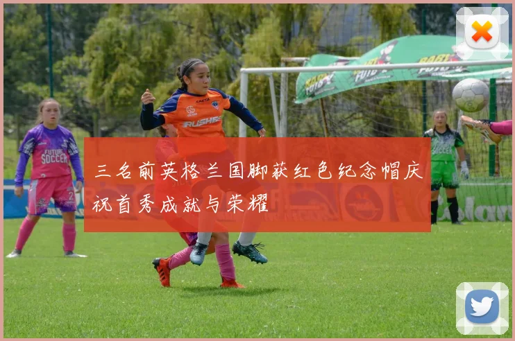 三名前英格兰国脚获红色纪念帽庆祝首秀成就与荣耀