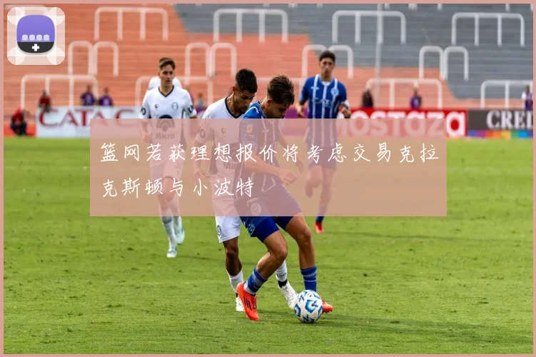 篮网若获理想报价将考虑交易克拉克斯顿与小波特