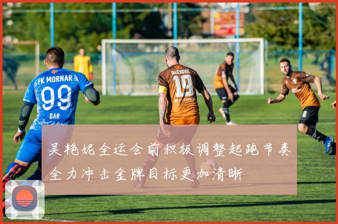 吴艳妮全运会前积极调整起跑节奏全力冲击金牌目标更加清晰
