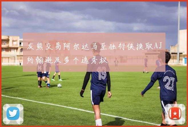 灰熊交易阿尔达马至独行侠换取AJ约翰逊及多个选秀权