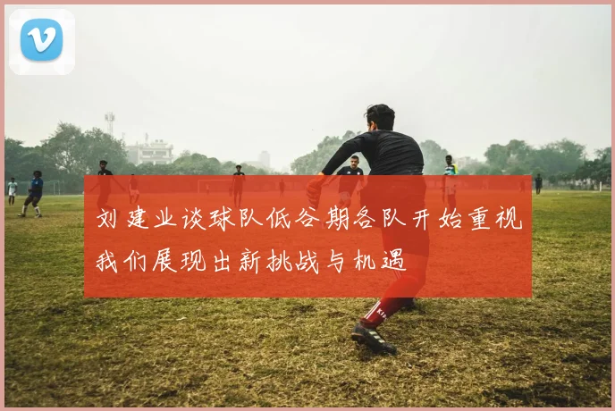 刘建业谈球队低谷期各队开始重视我们展现出新挑战与机遇