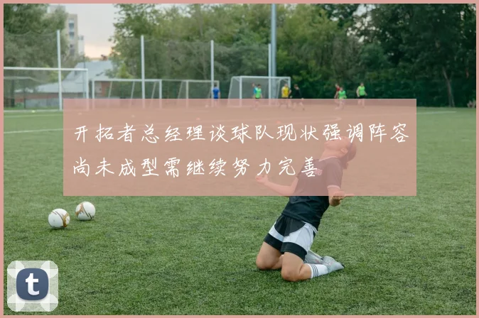 开拓者总经理谈球队现状强调阵容尚未成型需继续努力完善