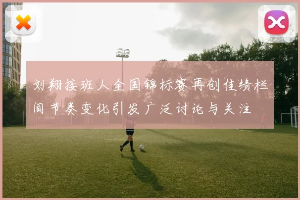 刘翔接班人全国锦标赛再创佳绩栏间节奏变化引发广泛讨论与关注