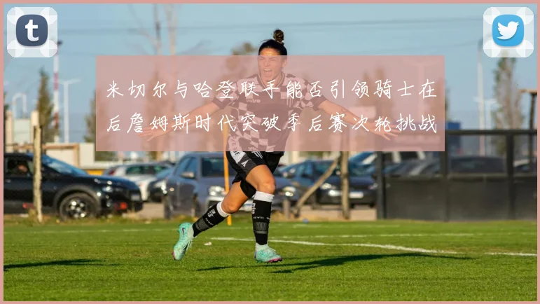 米切尔与哈登联手能否引领骑士在后詹姆斯时代突破季后赛次轮挑战