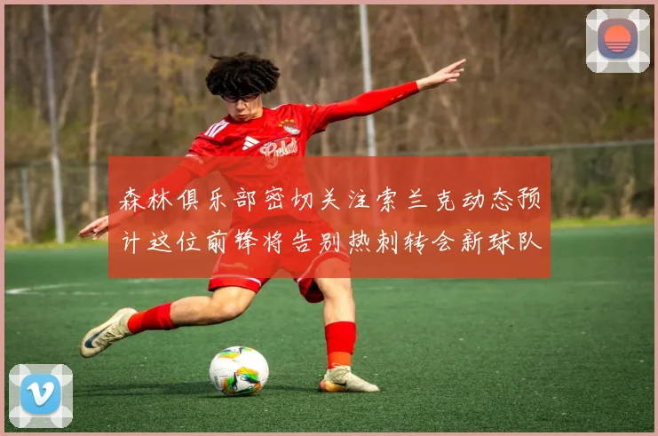 森林俱乐部密切关注索兰克动态预计这位前锋将告别热刺转会新球队