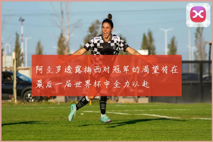 阿圭罗透露梅西对冠军的渴望将在最后一届世界杯中全力以赴