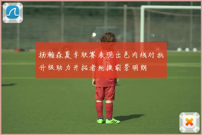杨瀚森夏季联赛表现出色内线对抗升级助力开拓者轮换前景明朗