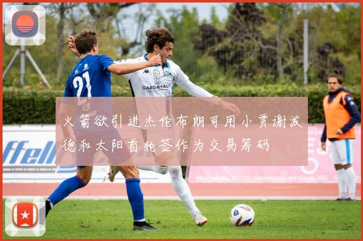 火箭欲引进杰伦布朗可用小贾谢泼德和太阳首轮签作为交易筹码