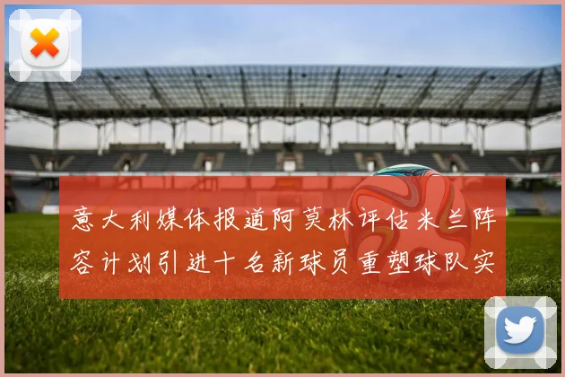 意大利媒体报道阿莫林评估米兰阵容计划引进十名新球员重塑球队实力