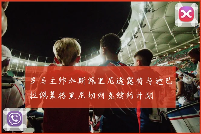 罗马主帅加斯佩里尼透露将与迪巴拉佩莱格里尼切利克续约计划