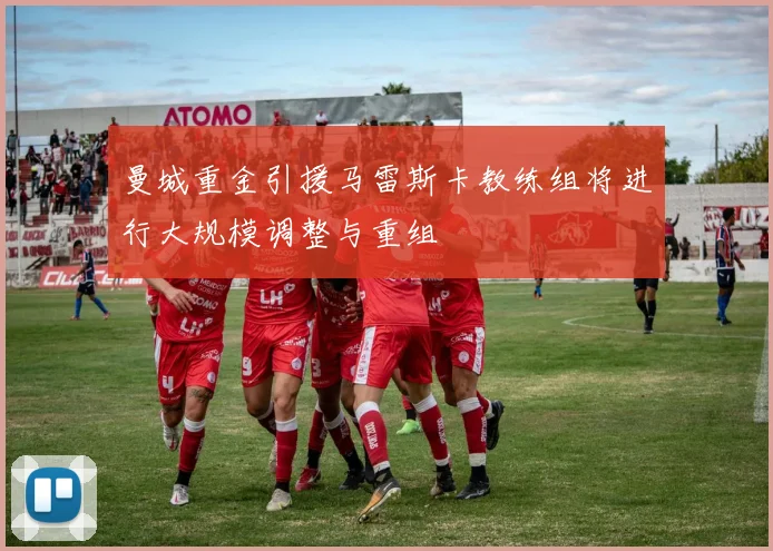 曼城重金引援马雷斯卡教练组将进行大规模调整与重组